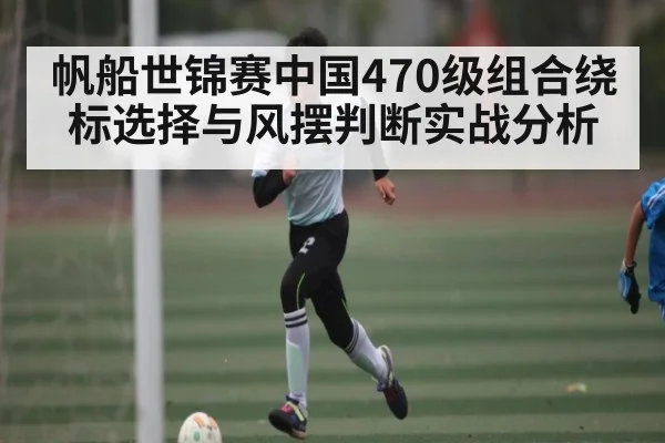 帆船世锦赛中国470级组合绕标选择与风摆判断实战分析