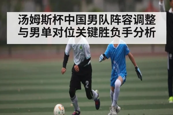 汤姆斯杯中国男队阵容调整与男单对位关键胜负手分析