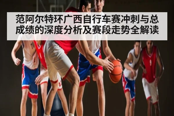 范阿尔特环广西自行车赛冲刺与总成绩的深度分析及赛段走势全解读