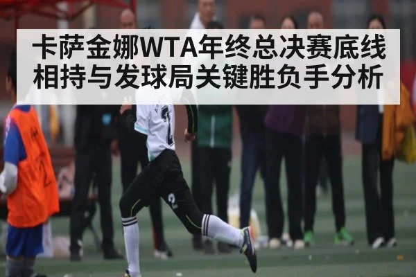 卡萨金娜WTA年终总决赛底线相持与发球局关键胜负手分析